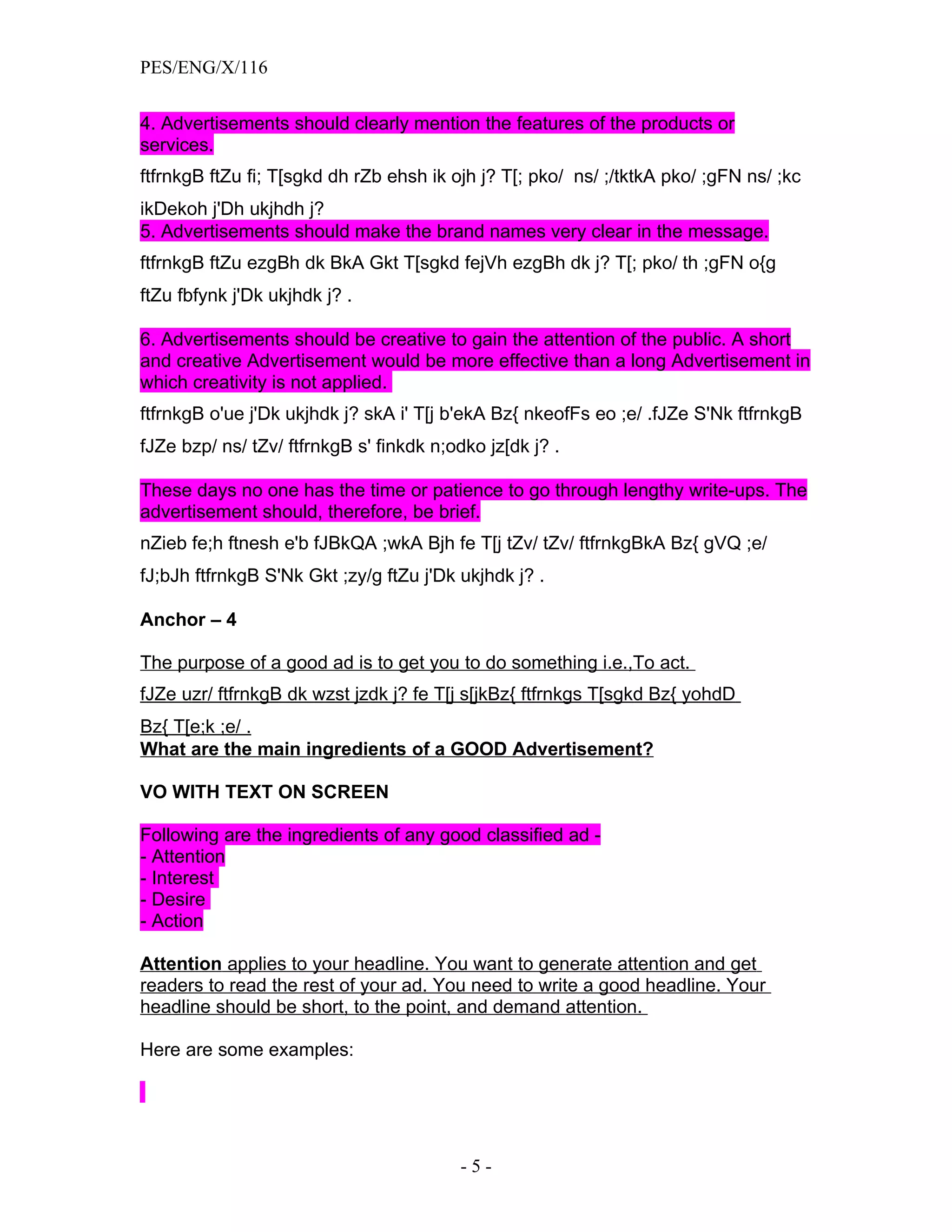 PES/ENG/X/116


4. Advertisements should clearly mention the features of the products or
services.
ftfrnkgB ftZu fi; T[sgkd dh rZb ehsh ik ojh j? T[; pko/ ns/ ;/tktkA pko/ ;gFN ns/ ;kc
ikDekoh j'Dh ukjhdh j?
5. Advertisements should make the brand names very clear in the message.
ftfrnkgB ftZu ezgBh dk BkA Gkt T[sgkd fejVh ezgBh dk j? T[; pko/ th ;gFN o{g
ftZu fbfynk j'Dk ukjhdk j? .

6. Advertisements should be creative to gain the attention of the public. A short
and creative Advertisement would be more effective than a long Advertisement in
which creativity is not applied.
ftfrnkgB o'ue j'Dk ukjhdk j? skA i' T[j b'ekA Bz{ nkeofFs eo ;e/ .fJZe S'Nk ftfrnkgB
fJZe bzp/ ns/ tZv/ ftfrnkgB s' finkdk n;odko jz[dk j? .

These days no one has the time or patience to go through lengthy write-ups. The
advertisement should, therefore, be brief.
nZieb fe;h ftnesh e'b fJBkQA ;wkA Bjh fe T[j tZv/ tZv/ ftfrnkgBkA Bz{ gVQ ;e/
fJ;bJh ftfrnkgB S'Nk Gkt ;zy/g ftZu j'Dk ukjhdk j? .

Anchor – 4

The purpose of a good ad is to get you to do something i.e.,To act.
fJZe uzr/ ftfrnkgB dk wzst jzdk j? fe T[j s[jkBz{ ftfrnkgs T[sgkd Bz{ yohdD
Bz{ T[e;k ;e/ .
What are the main ingredients of a GOOD Advertisement?

VO WITH TEXT ON SCREEN

Following are the ingredients of any good classified ad -
- Attention
- Interest
- Desire
- Action

Attention applies to your headline. You want to generate attention and get
readers to read the rest of your ad. You need to write a good headline. Your
headline should be short, to the point, and demand attention.

Here are some examples:




                                          -5-
 