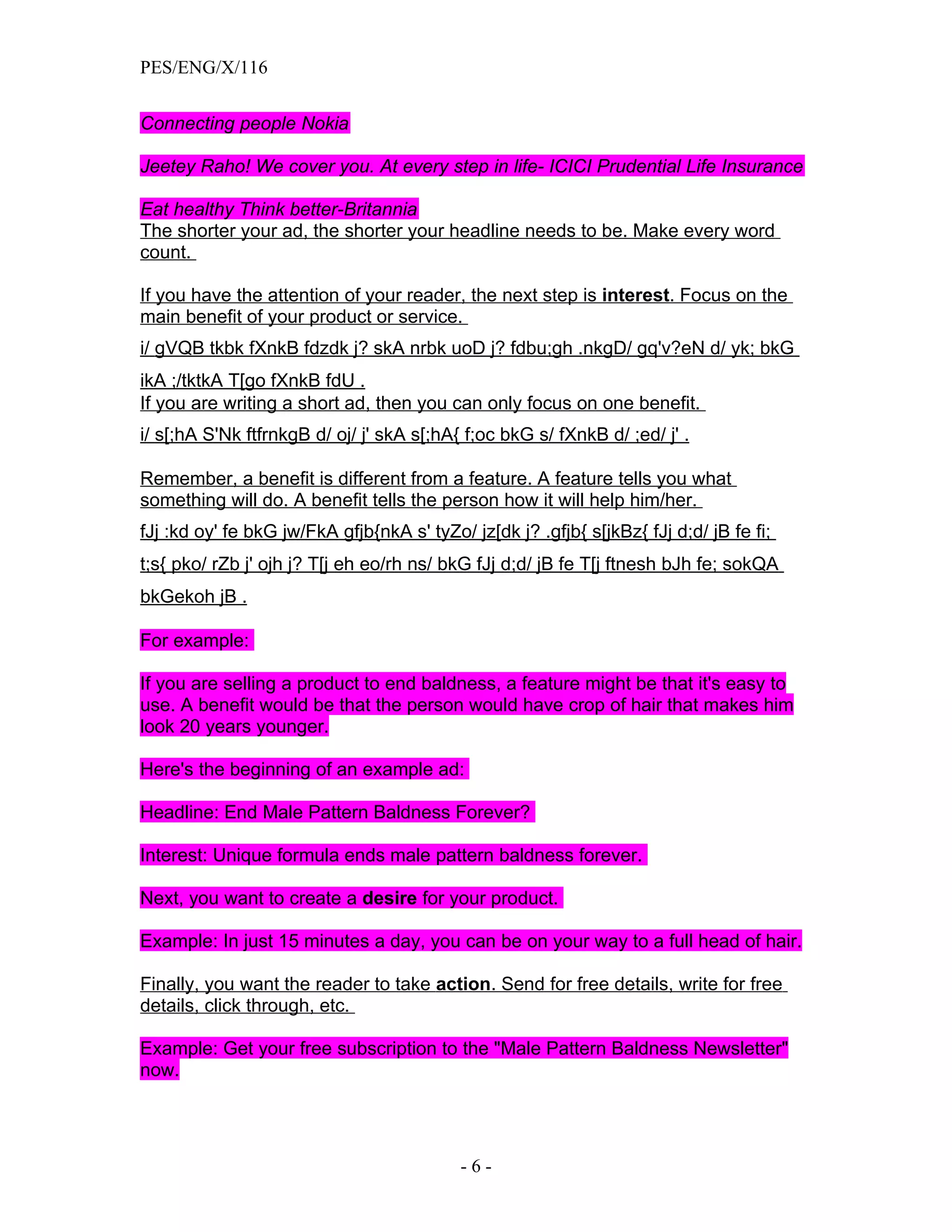PES/ENG/X/116


Connecting people Nokia

Jeetey Raho! We cover you. At every step in life- ICICI Prudential Life Insurance

Eat healthy Think better-Britannia
The shorter your ad, the shorter your headline needs to be. Make every word
count.

If you have the attention of your reader, the next step is interest. Focus on the
main benefit of your product or service.
i/ gVQB tkbk fXnkB fdzdk j? skA nrbk uoD j? fdbu;gh .nkgD/ gq'v?eN d/ yk; bkG
ikA ;/tktkA T[go fXnkB fdU .
If you are writing a short ad, then you can only focus on one benefit.
i/ s[;hA S'Nk ftfrnkgB d/ oj/ j' skA s[;hA{ f;oc bkG s/ fXnkB d/ ;ed/ j' .

Remember, a benefit is different from a feature. A feature tells you what
something will do. A benefit tells the person how it will help him/her.
fJj :kd oy' fe bkG jw/FkA gfjb{nkA s' tyZo/ jz[dk j? .gfjb{ s[jkBz{ fJj d;d/ jB fe fi;
t;s{ pko/ rZb j' ojh j? T[j eh eo/rh ns/ bkG fJj d;d/ jB fe T[j ftnesh bJh fe; sokQA
bkGekoh jB .

For example:

If you are selling a product to end baldness, a feature might be that it's easy to
use. A benefit would be that the person would have crop of hair that makes him
look 20 years younger.

Here's the beginning of an example ad:

Headline: End Male Pattern Baldness Forever?

Interest: Unique formula ends male pattern baldness forever.

Next, you want to create a desire for your product.

Example: In just 15 minutes a day, you can be on your way to a full head of hair.

Finally, you want the reader to take action. Send for free details, write for free
details, click through, etc.

Example: Get your free subscription to the "Male Pattern Baldness Newsletter"
now.




                                           -6-
 