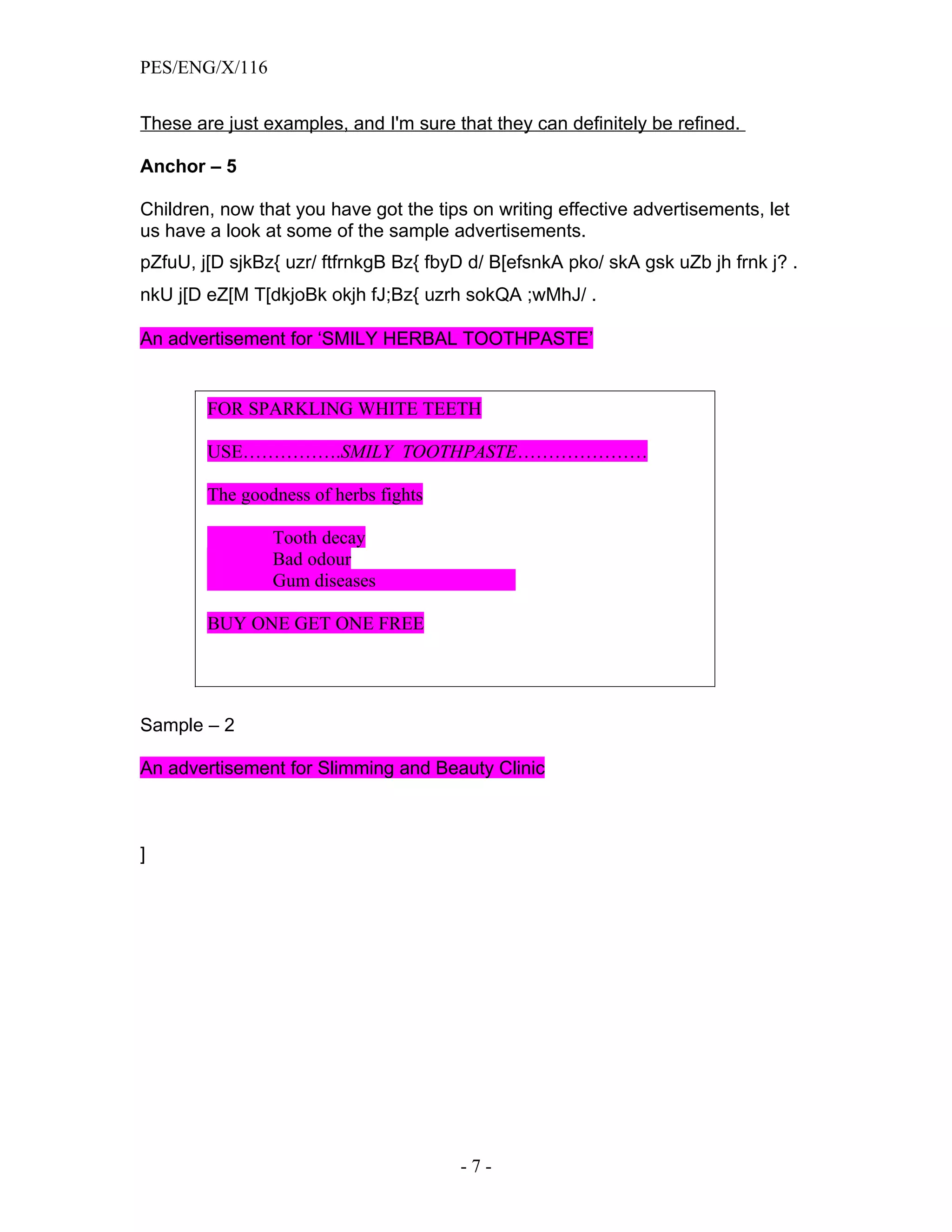 PES/ENG/X/116


These are just examples, and I'm sure that they can definitely be refined.

Anchor – 5

Children, now that you have got the tips on writing effective advertisements, let
us have a look at some of the sample advertisements.
pZfuU, j[D sjkBz{ uzr/ ftfrnkgB Bz{ fbyD d/ B[efsnkA pko/ skA gsk uZb jh frnk j? .
nkU j[D eZ[M T[dkjoBk okjh fJ;Bz{ uzrh sokQA ;wMhJ/ .

An advertisement for ‘SMILY HERBAL TOOTHPASTE’


        FOR SPARKLING WHITE TEETH

        USE…………….SMILY TOOTHPASTE…………………

        The goodness of herbs fights

                Tooth decay
                Bad odour
                Gum diseases

        BUY ONE GET ONE FREE




Sample – 2

An advertisement for Slimming and Beauty Clinic



]




                                       -7-
 