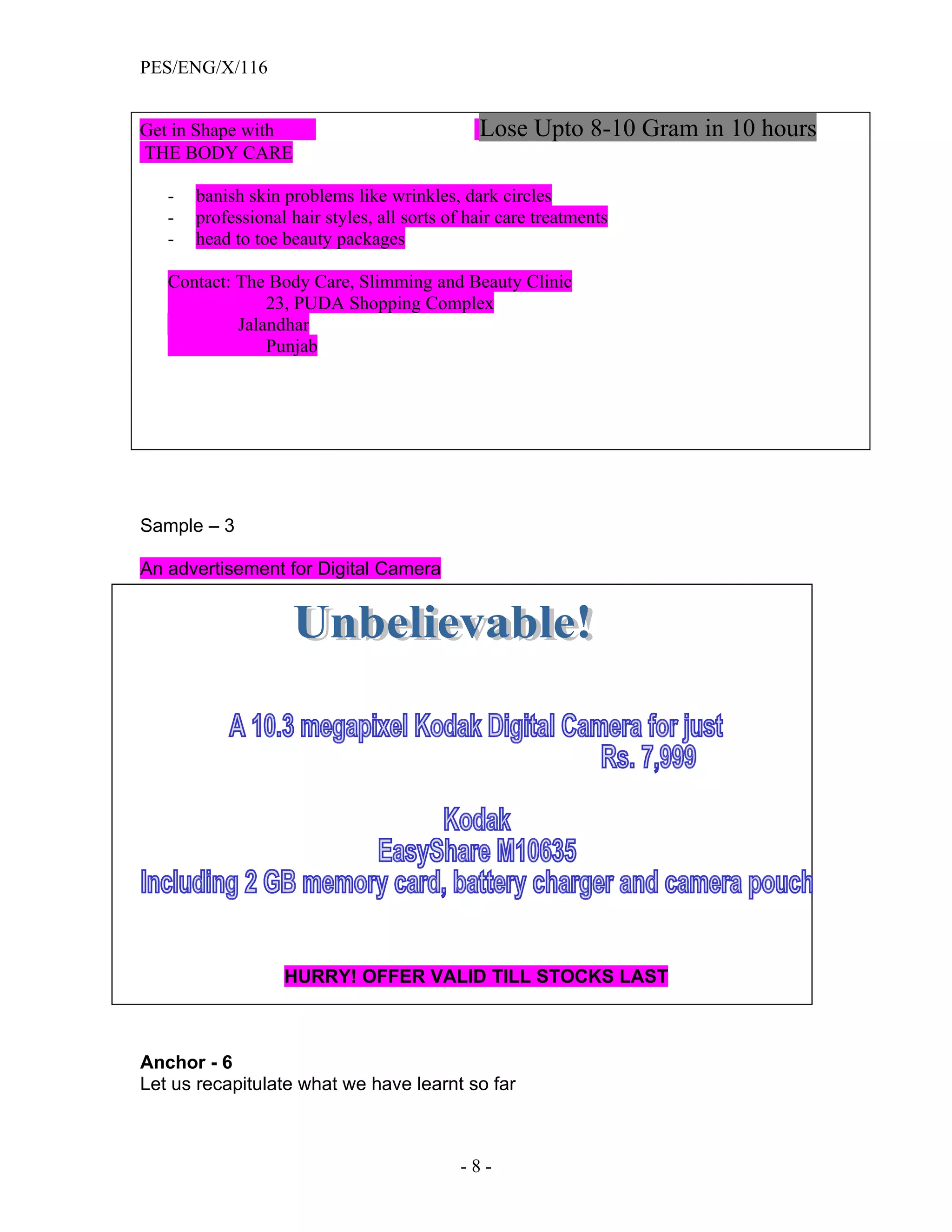 PES/ENG/X/116


Get in Shape with                              Lose Upto 8-10 Gram in 10 hours
THE BODY CARE

   -   banish skin problems like wrinkles, dark circles
   -   professional hair styles, all sorts of hair care treatments
   -   head to toe beauty packages

   Contact: The Body Care, Slimming and Beauty Clinic
                23, PUDA Shopping Complex
            Jalandhar
                Punjab




Sample – 3

An advertisement for Digital Camera




                   HURRY! OFFER VALID TILL STOCKS LAST



Anchor - 6
Let us recapitulate what we have learnt so far



                                            -8-
 