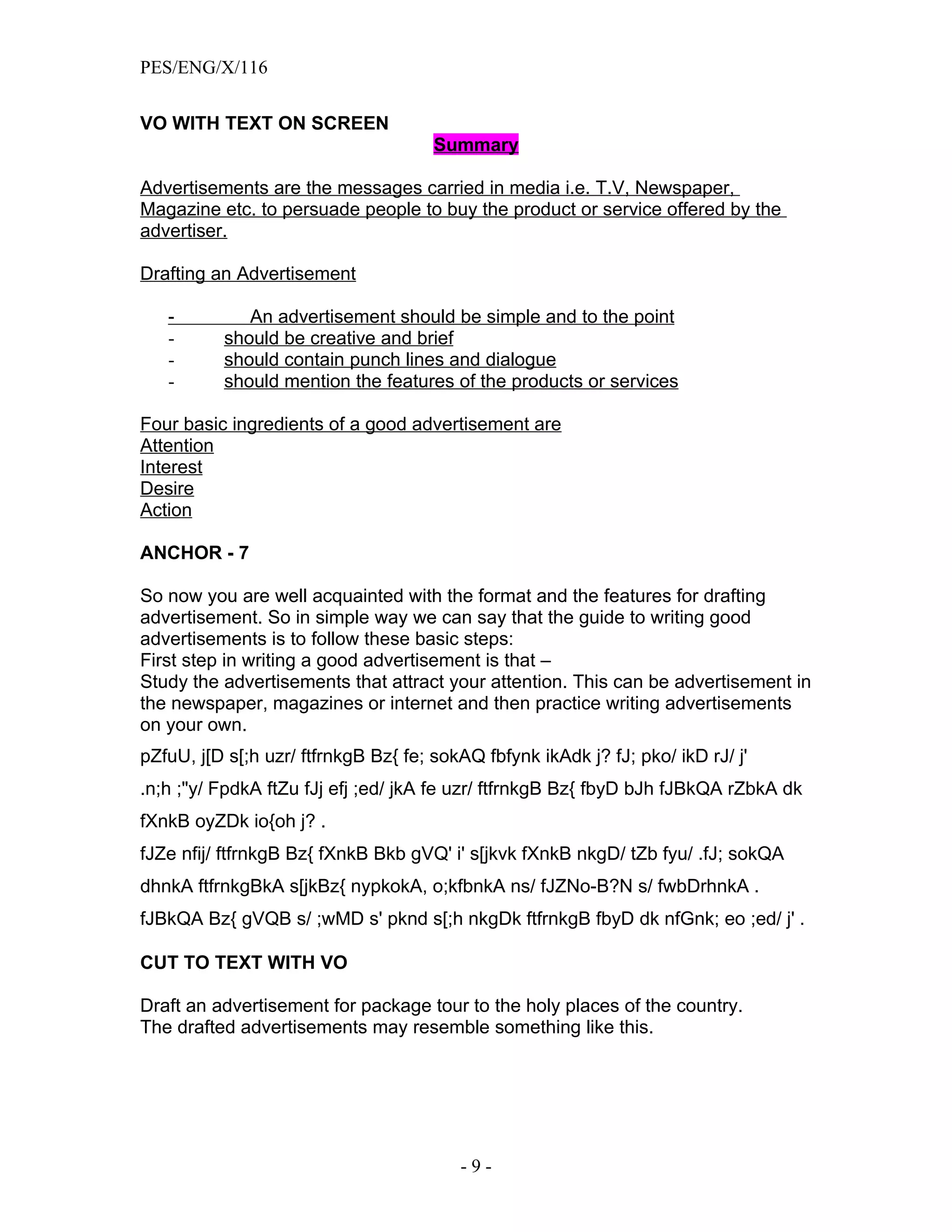 PES/ENG/X/116


VO WITH TEXT ON SCREEN
                                      Summary

Advertisements are the messages carried in media i.e. T.V, Newspaper,
Magazine etc. to persuade people to buy the product or service offered by the
advertiser.

Drafting an Advertisement

   -         An advertisement should be simple and to the point
   -      should be creative and brief
   -      should contain punch lines and dialogue
   -      should mention the features of the products or services

Four basic ingredients of a good advertisement are
Attention
Interest
Desire
Action

ANCHOR - 7

So now you are well acquainted with the format and the features for drafting
advertisement. So in simple way we can say that the guide to writing good
advertisements is to follow these basic steps:
First step in writing a good advertisement is that –
Study the advertisements that attract your attention. This can be advertisement in
the newspaper, magazines or internet and then practice writing advertisements
on your own.
pZfuU, j[D s[;h uzr/ ftfrnkgB Bz{ fe; sokAQ fbfynk ikAdk j? fJ; pko/ ikD rJ/ j'
.n;h ;"y/ FpdkA ftZu fJj efj ;ed/ jkA fe uzr/ ftfrnkgB Bz{ fbyD bJh fJBkQA rZbkA dk
fXnkB oyZDk io{oh j? .
fJZe nfij/ ftfrnkgB Bz{ fXnkB Bkb gVQ' i' s[jkvk fXnkB nkgD/ tZb fyu/ .fJ; sokQA
dhnkA ftfrnkgBkA s[jkBz{ nypkokA, o;kfbnkA ns/ fJZNo-B?N s/ fwbDrhnkA .
fJBkQA Bz{ gVQB s/ ;wMD s' pknd s[;h nkgDk ftfrnkgB fbyD dk nfGnk; eo ;ed/ j' .

CUT TO TEXT WITH VO

Draft an advertisement for package tour to the holy places of the country.
The drafted advertisements may resemble something like this.




                                         -9-
 