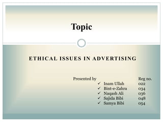 ETHICAL ISSUES IN ADVERTISING
Topic
Presented by Reg no.
 Inam Ullah 022
 Bint-e-Zahra 034
 Naqash Ali 036
 Sajida Bibi 048
 Samya Bibi 054
 