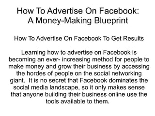 How To Advertise On Facebook:
    A Money-Making Blueprint

  How To Advertise On Facebook To Get Results

     Learning how to advertise on Facebook is
becoming an ever- increasing method for people to
make money and grow their business by accessing
   the hordes of people on the social networking
giant. It is no secret that Facebook dominates the
  social media landscape, so it only makes sense
 that anyone building their business online use the
               tools available to them.
 