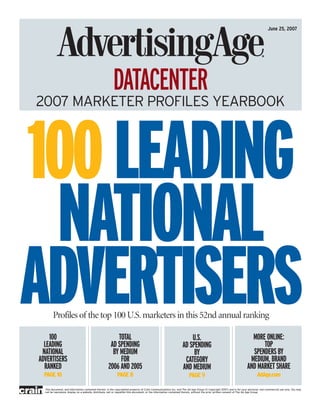 June 25, 2007

DATACENTER                       2007 AGENCY PROFILES YEARBOOK



                                                          DATACENTER
  2007 MARKETER PROFILES YEARBOOK



100 LEADING
 NATIONAL
ADVERTISERS
      100
          Profiles of the top 100 U.S. marketers in this 52nd annual ranking

                                                          TOTAL                                                      U.S.                                              MORE ONLINE:
    LEADING                                            AD SPENDING                                               AD SPENDING                                               TOP
   NATIONAL                                             BY MEDIUM                                                     BY                                               SPENDERS BY
  ADVERTISERS                                              FOR                                                    CATEGORY                                            MEDIUM, BRAND
    RANKED                                            2006 AND 2005                                              AND MEDIUM                                          AND MARKET SHARE
    PAGE 10                                                  PAGE 8                                                    PAGE 9                                                AdAge.com

    This document, and information contained therein, is the copyrighted property of Crain Communications Inc. and The Ad Age Group (© Copyright 2007) and is for your personal, non-commercial use only. You may
    not be reproduce, display on a website, distribute, sell or republish this document, or the information contained therein, without the prior written consent of The Ad Age Group.
 