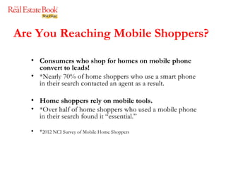 Are You Reaching Mobile Shoppers? Consumers who shop for homes on mobile phone convert to leads! *Nearly 70% of home shoppers who use a smart phone in their search contacted an agent as a result. Home shoppers rely on mobile tools. *Over half of home shoppers who used a mobile phone in their search found it “essential.”  * 2012 NCI Survey of Mobile Home Shoppers 