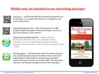 www.mobilecardcast.com Copyright 2010, Mobile Card Cast, Inc. All Rights Reserved. Mobile tools are included in our advertising packages OneCode™  --  a GPS driven QR Code specifically designed for use on yard signs. It’s reusable and requires no management, just print, hang and scan.  Listing QR Codes for Print  -  takes home buyers to a single property mobile web page for that specific listing.  Use this on print ads, brochures, direct mail etc.  Single Property Mobile Website  --  displays property description, additional photos, map, and agent contact information in a format specifically designed to be easily viewable on any smart phone. Links to the ALL the agents listings in AMS.  Text Messaging  --  lead generation system that allows buyers to text a specific property code and instantly receive a link to the single property mobile website. Simultaneously, the agent receives the buyer’s contact info in REAL TIME!  The lead will be sent via e-mail and text message directly to the listing agent. 