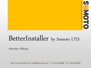 BetterInstaller by Somoto LTD.
Advertiser Offering



  http://www.SomotoInc.com | Sales@SomotoInc.com | T.+972-3-649-5688 | US. 1-800-450-8918
 