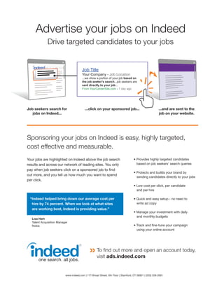 Advertise your jobs on Indeed
              Drive targeted candidates to your jobs


                                         Job Title
                                         Your Company - Job Location
                                         ...we show a portion of your job based on
                                         the job seeker's search...job seekers are
                                         sent directly to your job...
                                         From YourCareerSite.com - 1 day ago




Job seekers search for                     ...click on your sponsored job...                             ...and are sent to the
   jobs on Indeed...                                                                                     job on your website.




Sponsoring your jobs on Indeed is easy, highly targeted,
cost effective and measurable.
Your jobs are highlighted on Indeed above the job search                            • Provides highly targeted candidates
results and across our network of leading sites. You only                             based on job seekers' search queries
pay when job seekers click on a sponsored job to find
                                                                                    • Protects and builds your brand by
out more, and you tell us how much you want to spend
                                                                                      sending candidates directly to your jobs
per click.
                                                                                    • Low cost per click, per candidate
                                                                                      and per hire

 “Indeed helped bring down our average cost per                                     • Quick and easy setup - no need to
  hire by 74 percent. When we look at what sites                                      write ad copy
  are working best, Indeed is providing value.”
                                                                                    • Manage your investment with daily
                                                                                      and monthly budgets
   Lisa Hart
   Talent Acquisition Manager
   Nokia                                                                            • Track and fine-tune your campaign
                                                                                      using your online account




                                                     To find out more and open an account today,
                                                     visit ads.indeed.com


                           www.indeed.com | 177 Broad Street, 6th Floor | Stamford, CT 06901 | (203) 328-2691
 