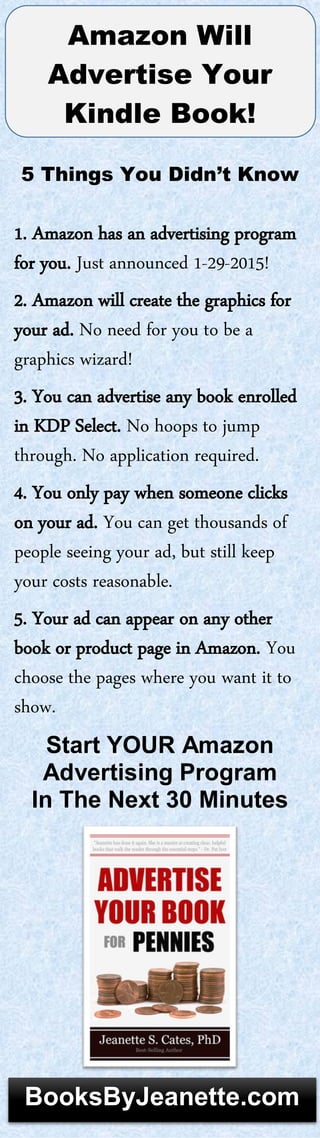Amazon Will
Advertise Your
Kindle Book!
5 Things You Didn’t Know
1. Amazon has an advertising program
for you. Just announced 1-29-2015!
2. Amazon will create the graphics for
your ad. No need for you to be a
graphics wizard!
3. You can advertise any book enrolled
in KDP Select. No hoops to jump
through. No application required.
4. You only pay when someone clicks
on your ad. You can get thousands of
people seeing your ad, but still keep
your costs reasonable.
5. Your ad can appear on any other
book or product page in Amazon. You
choose the pages where you want it to
show.
Start YOUR Amazon
Advertising Program
In The Next 30 Minutes
BooksByJeanette.com
 