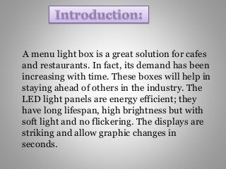 A menu light box is a great solution for cafes
and restaurants. In fact, its demand has been
increasing with time. These boxes will help in
staying ahead of others in the industry. The
LED light panels are energy efficient; they
have long lifespan, high brightness but with
soft light and no flickering. The displays are
striking and allow graphic changes in
seconds.
 