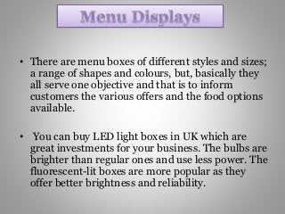 • There are menu boxes of different styles and sizes;
a range of shapes and colours, but, basically they
all serve one objective and that is to inform
customers the various offers and the food options
available.
• You can buy LED light boxes in UK which are
great investments for your business. The bulbs are
brighter than regular ones and use less power. The
fluorescent-lit boxes are more popular as they
offer better brightness and reliability.
 