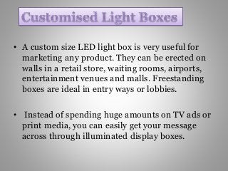 • A custom size LED light box is very useful for
marketing any product. They can be erected on
walls in a retail store, waiting rooms, airports,
entertainment venues and malls. Freestanding
boxes are ideal in entry ways or lobbies.
• Instead of spending huge amounts on TV ads or
print media, you can easily get your message
across through illuminated display boxes.
 