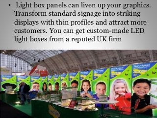 • Light box panels can liven up your graphics.
Transform standard signage into striking
displays with thin profiles and attract more
customers. You can get custom-made LED
light boxes from a reputed UK firm
 