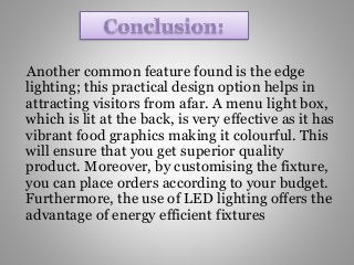 Another common feature found is the edge
lighting; this practical design option helps in
attracting visitors from afar. A menu light box,
which is lit at the back, is very effective as it has
vibrant food graphics making it colourful. This
will ensure that you get superior quality
product. Moreover, by customising the fixture,
you can place orders according to your budget.
Furthermore, the use of LED lighting offers the
advantage of energy efficient fixtures
 