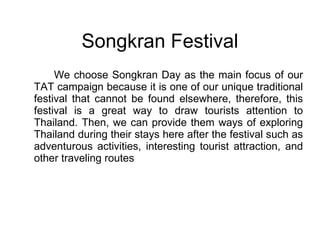 We choose Songkran Day as the main focus of our TAT campaign because it is one of our unique traditional festival that cannot be found elsewhere, therefore, this festival is a great way to draw tourists attention to Thailand. Then, we can provide them ways of exploring Thailand during their stays here after the festival such as adventurous activities, interesting tourist attraction, and other traveling routes Songkran Festival 