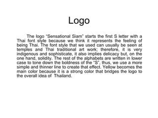 Logo The logo “Sensational Siam” starts the first S letter with a Thai font style because we think it represents the feeling of being Thai. The font style that we used can usually be seen at temples and Thai traditional art work; therefore, it is very indigenous and sophisticate, it also implies delicacy but, on the one hand, solidity. The rest of the alphabets are written in lower case to tone down the boldness of the “S”, thus, we use a more simple and thinner line to create that effect. Yellow becomes the main color because it is a strong color that bridges the logo to the overall idea of  Thailand.  