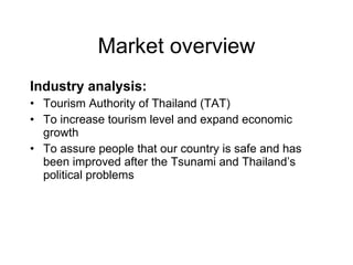 Market overview Industry analysis: Tourism Authority of Thailand (TAT) To increase tourism level and expand economic growth To assure people that our country is safe and has been improved after the Tsunami and Thailand’s political problems 