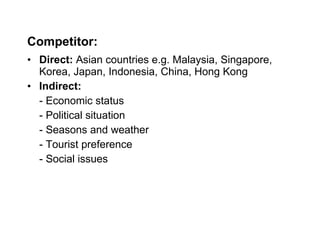 Competitor: Direct:  Asian countries e.g. Malaysia, Singapore, Korea, Japan, Indonesia, China, Hong Kong Indirect:   - Economic status - Political situation  - Seasons and weather - Tourist preference - Social issues 