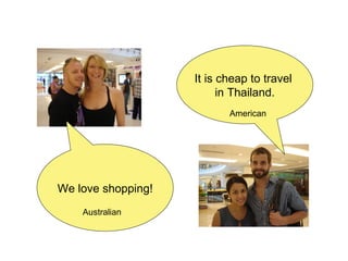 We love shopping! It is cheap to travel  in Thailand. Australian American 