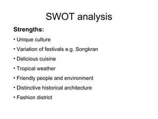 SWOT analysis Strengths: Unique culture Variation of festivals e.g. Songkran Delicious cuisine Tropical weather Friendly people and environment Distinctive historical architecture Fashion district 