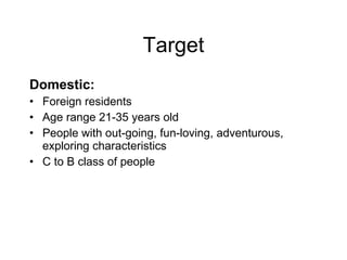 Target Domestic: Foreign residents Age range 21-35 years old People with out-going, fun-loving, adventurous, exploring characteristics  C to B class of people 