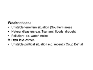 Weaknesses: Unstable terrorism situation (Southern area) Natural disasters e.g. Tsunami, floods, drought Pollution:  air, water, noise Possible c rimes Unstable political situation e.g. recently Coup De’ tat 