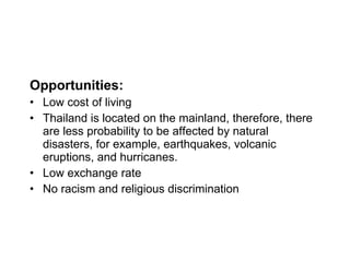 Opportunities: Low cost of living Thailand is located on the mainland, therefore, there are less probability to be affected by natural disasters, for example, earthquakes, volcanic eruptions, and hurricanes. Low exchange rate No racism and religious discrimination 