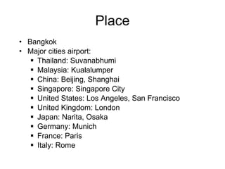 Place Bangkok Major cities airport:  Thailand: Suvanabhumi Malaysia: Kualalumper China: Beijing, Shanghai Singapore: Singapore City  United States: Los Angeles, San Francisco  United Kingdom: London Japan: Narita, Osaka Germany: Munich France: Paris Italy: Rome 