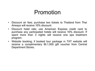 Promotion Discount air fare; purchase two tickets to Thailand from Thai Airways will receive 10% discount. Discount hotel rate; use American Express credit card to purchase any participated hotels will receive 10% discount. If spent more than 3 nights will receive one spa treatment program.  Website booking; if booked tour package in TAT website will receive a complimentary Bt.1,000 gift voucher from Central Department Stores. 