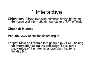 1.Interactive Objectives:  Allows two-way communication between domestic and international tourists and TAT officials Channel:  Internet Vehicle:  www.sensationalsiam.org.th Target:  Male and female foreigners age 21-55, looking for information about the campaign, have some knowledge of the Internet and/or planning for a holiday trip. 
