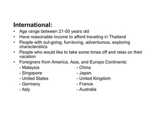 International: Age range between 21-50 years old Have reasonable income to afford traveling in Thailand People with out-going, fun-loving, adventurous, exploring characteristics People who would like to take some times off and relax on their vacation Foreigners from America, Asia, and Europe Continents: -  Malaysia - China - Singapore - Japan - United States  - United Kingdom - Germany - France - Italy - Australia 