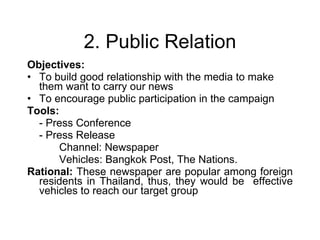 2. Public Relation Objectives:  To build good relationship with the media to make them want to carry our news  To encourage public participation in the campaign Tools:  - Press Conference - Press Release Channel: Newspaper Vehicles: Bangkok Post, The Nations. Rational:  These newspaper are popular among foreign residents in Thailand, thus, they would be  effective vehicles to reach our target group  