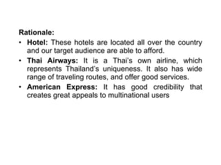 Rationale:  Hotel:  These hotels are located all over the country and our target audience are able to afford. Thai Airways:  It is a Thai’s own airline, which represents Thailand’s uniqueness. It also has wide range of traveling routes, and offer good services. American Express:  It has good credibility that creates great appeals to multinational users 