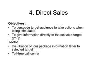 4. Direct Sales Objectives: To persuade target audience to take actions when being stimulated To give information directly to the selected target group  Tools: Distribution of  t our package  information letter to selected target   Toll-free call center 