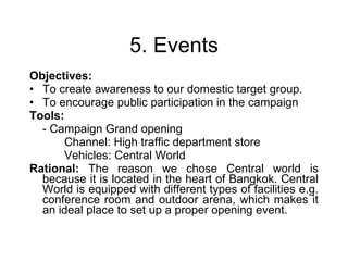 5. Events Objectives:   To create awareness to our domestic target group. To encourage public participation in the campaign Tools:  - Campaign Grand opening Channel: High traffic department store Vehicles: Central World Rational:  The reason we chose Central world is because it is located in the heart of Bangkok. Central World is equipped with different types of facilities e.g. conference room and outdoor arena, which makes it an ideal place to set up a proper opening event. 