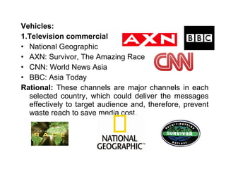 Vehicles: 1.Television commercial National Geographic AXN: Survivor, The Amazing Race CNN: World News Asia BBC: Asia Today Rational:  These channels are major channels in each selected country, which could deliver the messages effectively to target audience and, therefore, prevent waste reach to save media cost. 