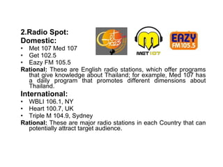 2.Radio Spot: Domestic: Met 107 Med 107 Get 102.5 Eazy FM 105.5 Rational:  These are English radio stations, which offer programs that give knowledge about Thailand; for example, Med 107 has a daily program that promotes different dimensions about Thailand.  International: WBLI 106.1, NY Heart 100.7, UK Triple M 104.9, Sydney Rational:  These are major radio stations in each Country that can potentially attract target audience. 