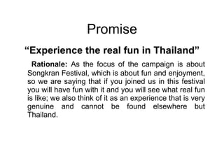 Promise “ Experience the real fun in Thailand” Rationale:  As the focus of the campaign is about Songkran Festival, which is about fun and enjoyment, so we are saying that if you joined us in this festival you will have fun with it and you will see what real fun is like; we also think of it as an experience that is very genuine and cannot be found elsewhere but Thailand. 