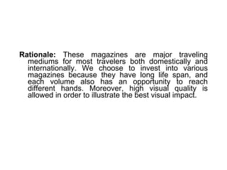 Rationale:  These magazines are major traveling mediums for most travelers both domestically and internationally. We choose to invest into various magazines because they have long life span, and each volume also has an opportunity to reach different hands. Moreover, high visual quality is allowed in order to illustrate the best visual impact. 