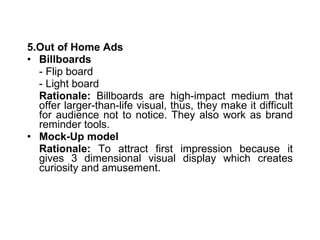 5.Out of Home Ads Billboards  - Flip board - Light board Rationale:  Billboards are high-impact medium that offer larger-than-life visual, thus, they make it difficult for audience not to notice. They also work as brand reminder tools. Mock-Up model Rationale:  To attract first impression because it gives 3 dimensional visual display which creates curiosity and amusement. 