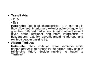 Transit Ads - BTS  - Bus Rationale:  The best characteristic of transit ads is they allow both interior and exterior advertising, which give two different outcomes: interior advertisement gives brand reminder and more information to passengers; exterior advertisement reinforces and reminds people passing by. Airport Trolleys Rationale:  They work as brand reminder while people are walking around in the airport, they help in reinforcing future decision-making to travel to Thailand. 