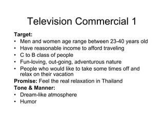 Television Commercial   1 Target: Men and women age range between 23-40 years old Have reasonable income to afford traveling C to B class of people Fun-loving, out-going, adventurous nature People who would like to take some times off and relax on their vacation Promise:  Feel the real relaxation in Thailand Tone & Manner:  Dream-like atmosphere Humor 