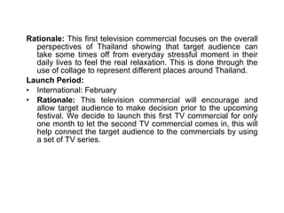 Rationale:  This first television commercial focuses on the overall perspectives of Thailand showing that target audience can take some times off from everyday stressful moment in their daily lives to feel the real relaxation. This is done through the use of collage to represent different places around Thailand.  Launch Period: International: February Rationale:  This television commercial will encourage and allow target audience to make decision prior to the upcoming festival. We decide to launch this first TV commercial for only one month to let the second TV commercial comes in, this will help connect the target audience to the commercials by using a set of TV series. 