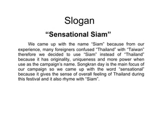 Slogan “ Sensational Siam” We came up with the name “Siam” because from our experience, many foreigners confused “Thailand” with “Taiwan” therefore we decided to use “Siam” instead of “Thailand” because it has originality, uniqueness and more power when use as the campaign’s name. Songkran day is the main focus of our campaign so we came up with the word “sensational” because it gives the sense of overall feeling of Thailand during this festival and it also rhyme with “Siam”. 