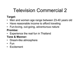 Television Commercial 2 Target:  Men and women age range between 23-40 years old  Have reasonable income to afford traveling Fun-loving, out-going, adventurous nature Promise:  Experience the real fun in Thailand Tone & Manner:   Dream-like atmosphere Fun Excitement 