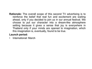 Rationale:  The overall scope of this second TV advertising is to reinforce the belief that real fun and excitement are waiting ahead, only if you decided to join us in our annual festival. We choose to put our character into a dream-like atmosphere setting because it gives a sense that joy is everywhere in Thailand only if your minds are opened to imagination, which this imagination is, eventually, found to be true.  Launch period: International: March 