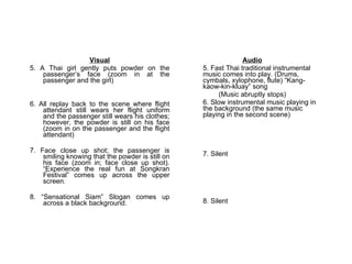 Visual 5. A Thai girl gently puts powder on the passenger’s face (zoom in at the passenger and the girl) 6. All replay back to the scene where flight attendant still wears her flight uniform and the passenger still wears his clothes; however, the powder is still on his face (zoom in on the passenger and the flight attendant) 7. Face close up shot; the passenger is smiling knowing that the powder is still on his face (zoom in; face close up shot).  “Experience the real fun at Songkran Festival” comes up across the upper screen. 8. “Sensational Siam” Slogan comes up across a black background. Audio 5.  Fast Thai traditional instrumental music comes into play. (Drums, cymbals, xylophone, flute) “Kang-kaow-kin-kluay” song (Music abruptly stops) 6. Slow instrumental music playing in the background (the same music playing in the second scene) 7. Silent 8. Silent 