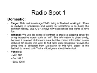 Domestic: Target:  Male and female age 22-45, living in Thailand, working in offices or studying in universities and looking for something to do during the summer holiday. SES C-B+, enjoys new experiences and wants to have fun. Rational:  We use the sense of contrast to create a stopping power by using imperative words such as ‘will’. The information is given briefly, because it is aimed at domestic area, but the contact information is also included for people who want to find more abou   Songkran Festival.The airing time is allocated from Mid-March to Mid-April, closer to the festival, to remind both Thai and foreigners about the festival. Vehicles:  - Med 107 - Get 102.5 - Easy 105.5 Radio Spot 1 