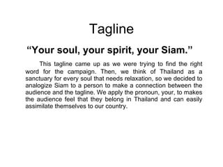 Tagline “ Your soul, your spirit, your Siam.” This tagline came up as we were trying to find the right word for the campaign. Then, we think of Thailand as a sanctuary for every soul that needs relaxation, so we decided to analogize Siam to a person to make a connection between the audience and the tagline. We apply the pronoun, your, to makes the audience feel that they belong in Thailand and can easily assimilate themselves to our country. 