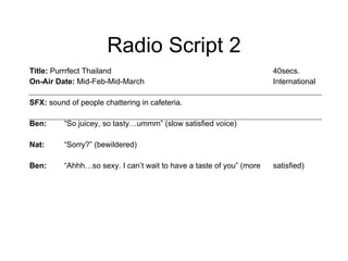 Title:  Purrrfect Thailand  40secs. On-Air Date:  Mid-Feb-Mid-March International SFX:  sound of people chattering in cafeteria.  Ben: “So juicey, so tasty…ummm” (slow satisfied voice)  Nat: “Sorry?” (bewildered)  Ben: “Ahhh…so sexy. I can’t wait to have a taste of you” (more  satisfied)  Radio Script 2 